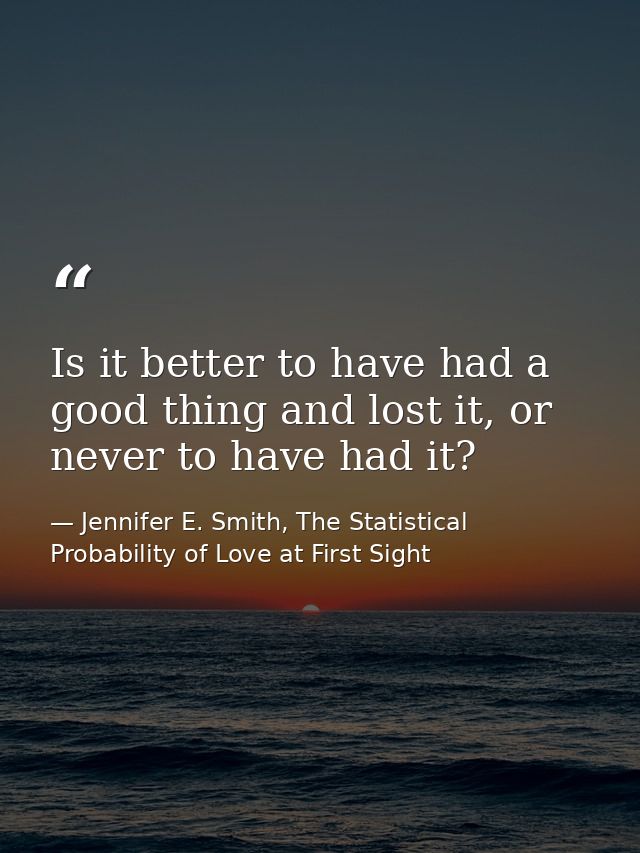 Is it better to have had a good thing and lost it, or never to have had it? — Jennifer E. Smith, The Statistical Probability of Love at First Sight
