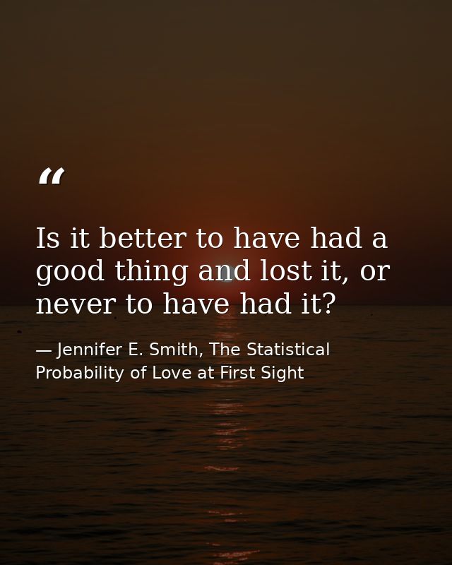 Is it better to have had a good thing and lost it, or never to have had it? — Jennifer E. Smith, The Statistical Probability of Love at First Sight