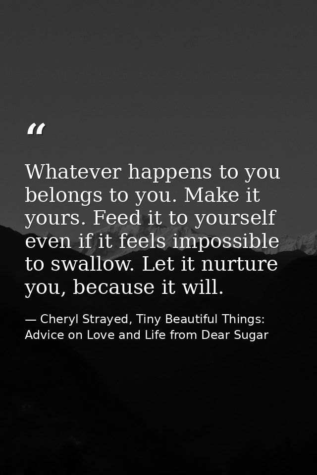 Whatever happens to you belongs to you. Make it yours. Feed it to yourself even if it feels impossible to swallow. Let i — Cheryl Strayed, Tiny Beautiful Things: Advice on Love and Life from Dear Sugar