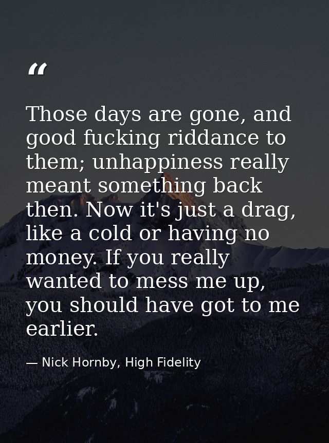 Those days are gone, and good fucking riddance to them; unhappiness really meant something back then. Now it's just a dr — Nick Hornby, High Fidelity