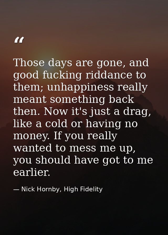Those days are gone, and good fucking riddance to them; unhappiness really meant something back then. Now it's just a dr — Nick Hornby, High Fidelity