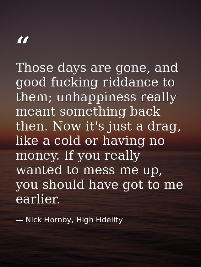 Those days are gone, and good fucking riddance to them; unhappiness really meant something back then. Now it's just a dr — Nick Hornby, High Fidelity