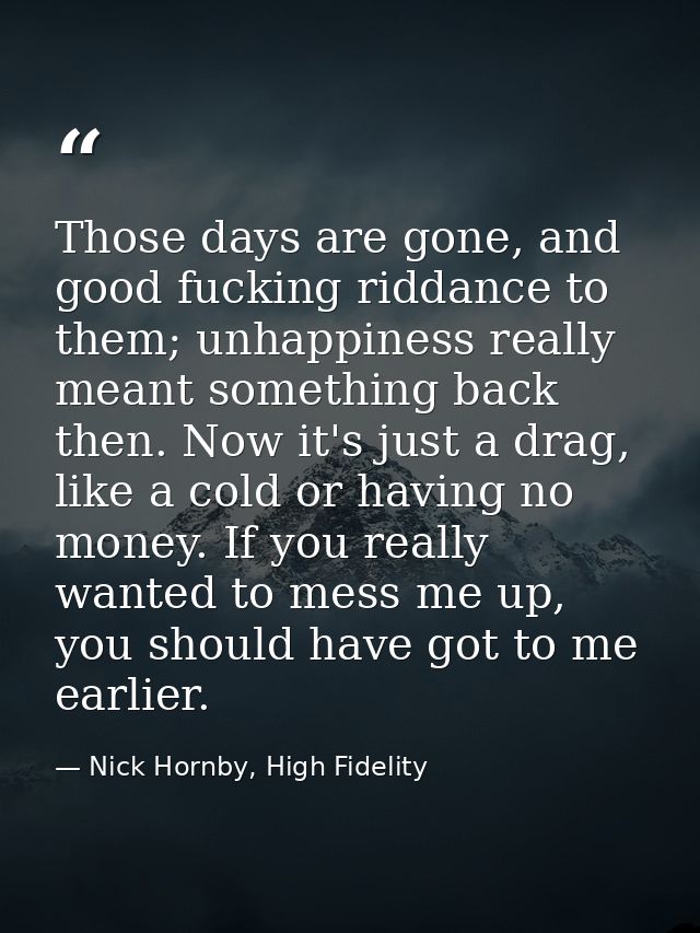 Those days are gone, and good fucking riddance to them; unhappiness really meant something back then. Now it's just a dr — Nick Hornby, High Fidelity