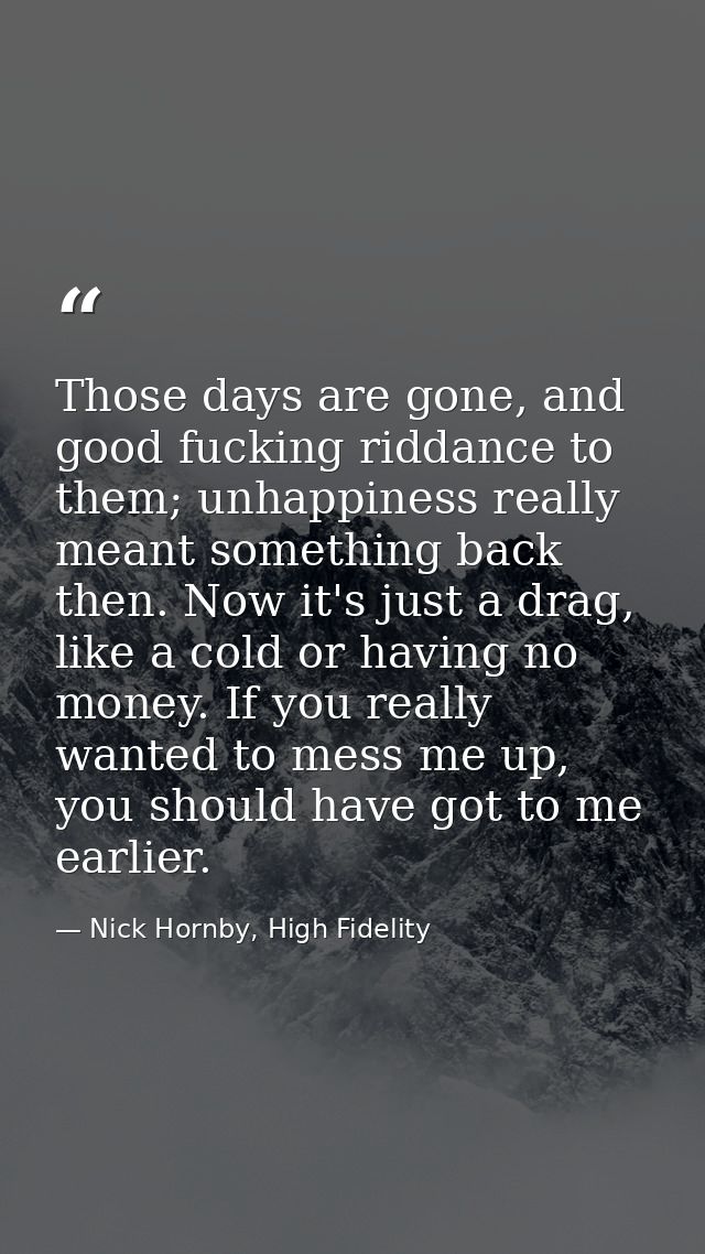 Those days are gone, and good fucking riddance to them; unhappiness really meant something back then. Now it's just a dr — Nick Hornby, High Fidelity