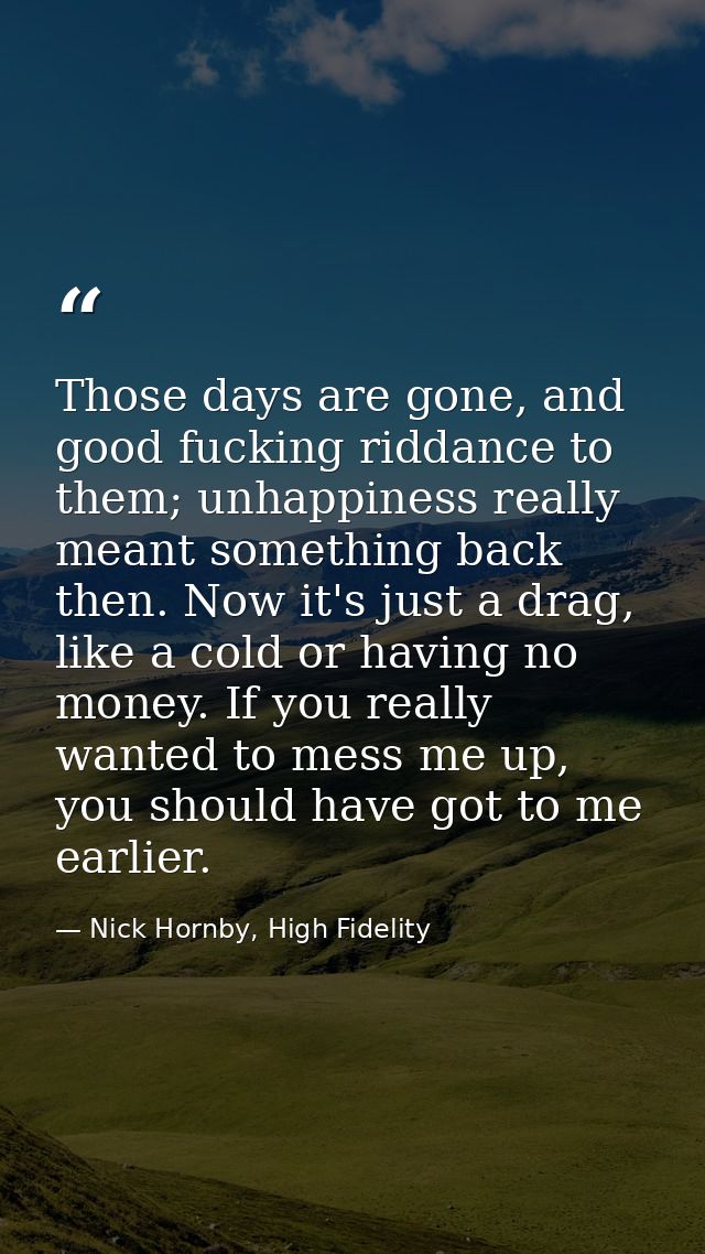 Those days are gone, and good fucking riddance to them; unhappiness really meant something back then. Now it's just a dr — Nick Hornby, High Fidelity