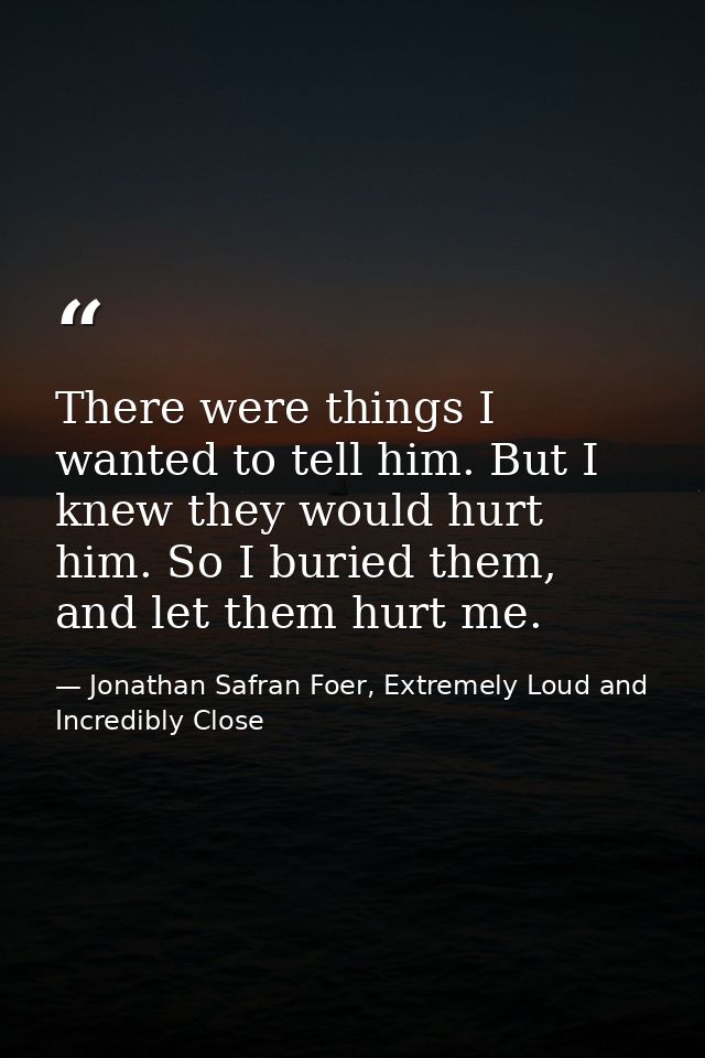 There were things I wanted to tell him. But I knew they would hurt him. So I buried them, and let them hurt me. — Jonathan Safran Foer, Extremely Loud and Incredibly Close