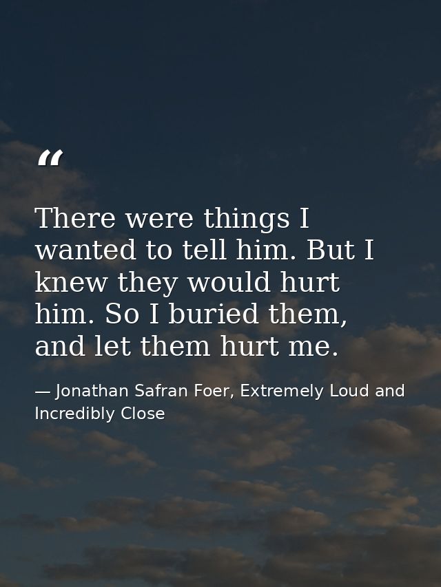 There were things I wanted to tell him. But I knew they would hurt him. So I buried them, and let them hurt me. — Jonathan Safran Foer, Extremely Loud and Incredibly Close