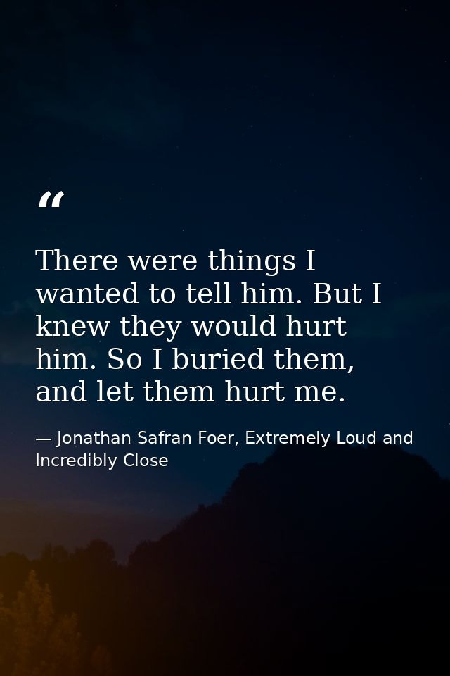 There were things I wanted to tell him. But I knew they would hurt him. So I buried them, and let them hurt me. — Jonathan Safran Foer, Extremely Loud and Incredibly Close