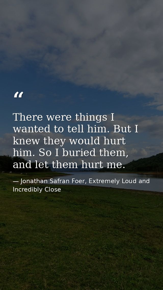 There were things I wanted to tell him. But I knew they would hurt him. So I buried them, and let them hurt me. — Jonathan Safran Foer, Extremely Loud and Incredibly Close