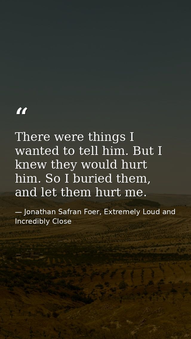 There were things I wanted to tell him. But I knew they would hurt him. So I buried them, and let them hurt me. — Jonathan Safran Foer, Extremely Loud and Incredibly Close