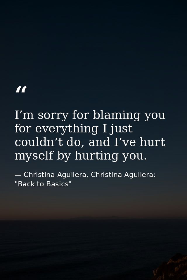 I’m sorry for blaming you for everything I just couldn’t do, and I’ve hurt myself by hurting you. — Christina Aguilera, Christina Aguilera: "Back to Basics"