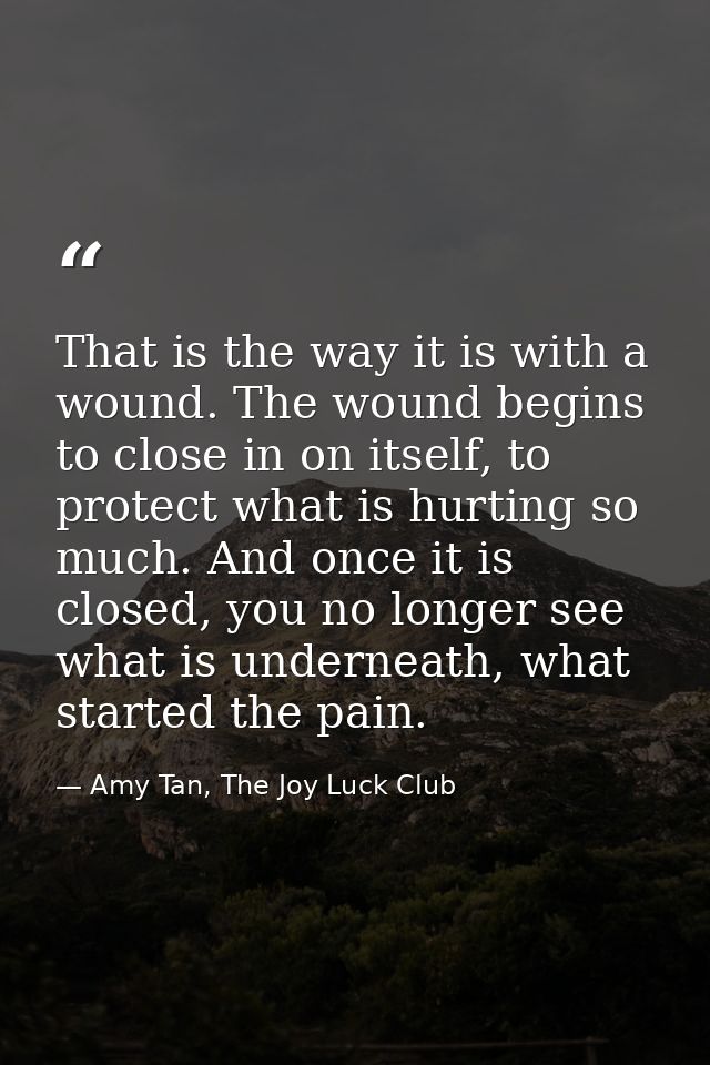 That is the way it is with a wound. The wound begins to close in on itself, to protect what is hurting so much. And once — Amy Tan, The Joy Luck Club