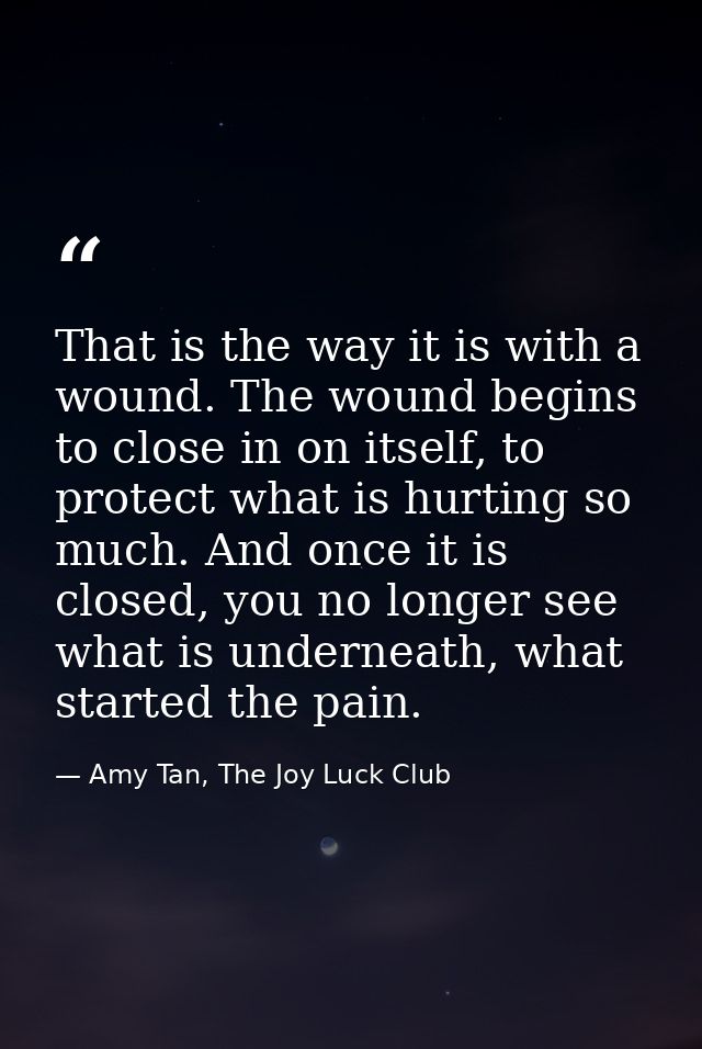 That is the way it is with a wound. The wound begins to close in on itself, to protect what is hurting so much. And once — Amy Tan, The Joy Luck Club
