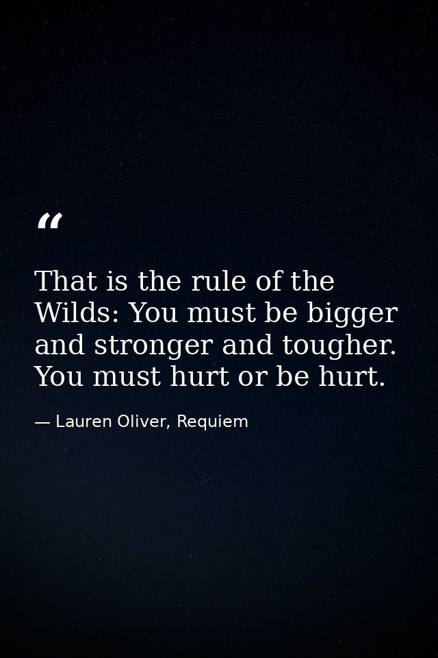 That is the rule of the Wilds: You must be bigger and stronger and tougher. You must hurt or be hurt. — Lauren Oliver, Requiem