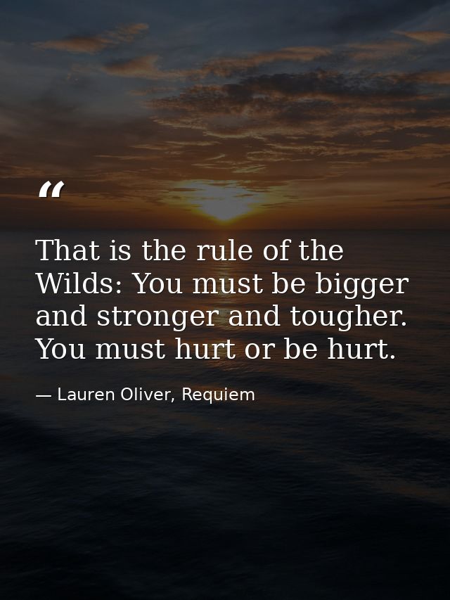 That is the rule of the Wilds: You must be bigger and stronger and tougher. You must hurt or be hurt. — Lauren Oliver, Requiem
