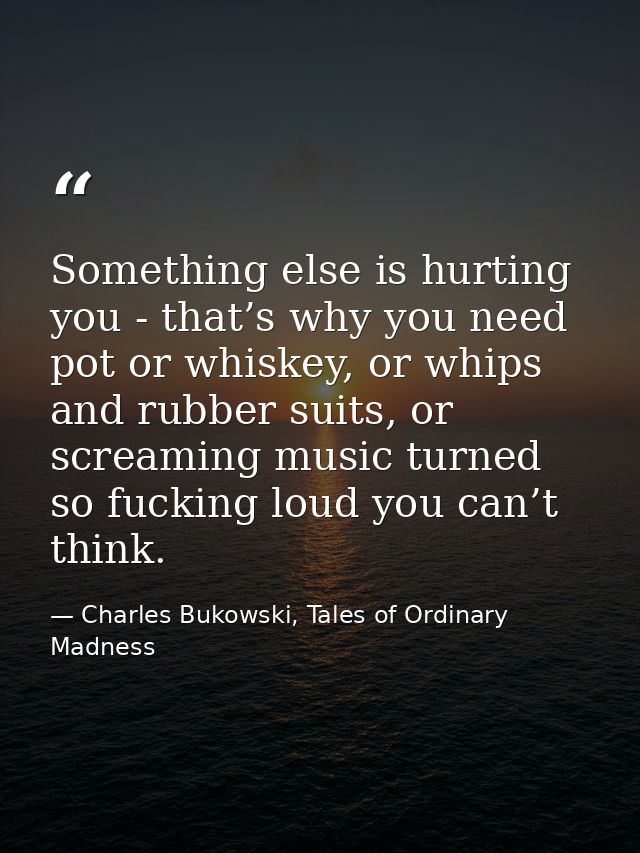 Something else is hurting you - that’s why you need pot or whiskey, or whips and rubber suits, or screaming music turned — Charles Bukowski, Tales of Ordinary Madness