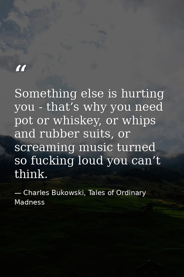Something else is hurting you - that’s why you need pot or whiskey, or whips and rubber suits, or screaming music turned — Charles Bukowski, Tales of Ordinary Madness