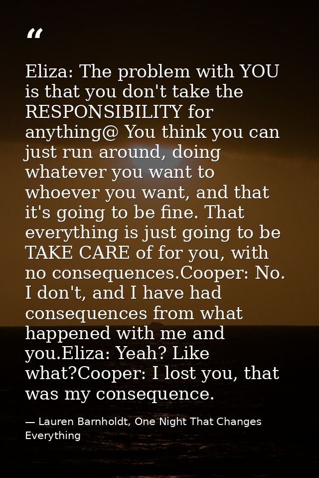 Eliza: The problem with YOU is that you don't take the RESPONSIBILITY for anything@ You think you can just run around, d — Lauren Barnholdt, One Night That Changes Everything