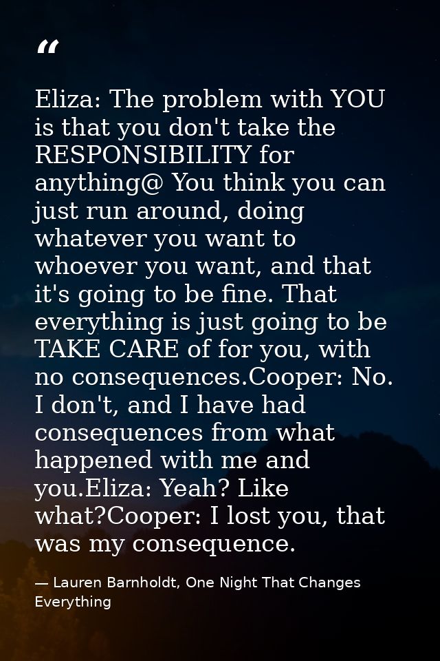 Eliza: The problem with YOU is that you don't take the RESPONSIBILITY for anything@ You think you can just run around, d — Lauren Barnholdt, One Night That Changes Everything