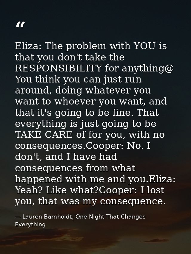 Eliza: The problem with YOU is that you don't take the RESPONSIBILITY for anything@ You think you can just run around, d — Lauren Barnholdt, One Night That Changes Everything