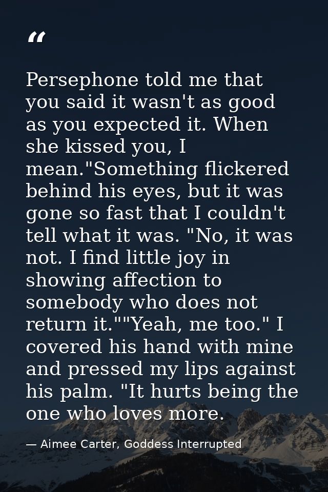 Persephone told me that you said it wasn't as good as you expected it. When she kissed you, I mean."Something flickered  — Aimee Carter, Goddess Interrupted
