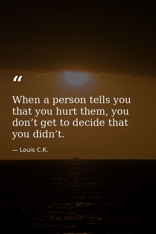 When a person tells you that you hurt them, you don’t get to decide that you didn’t. — Louis C.K.