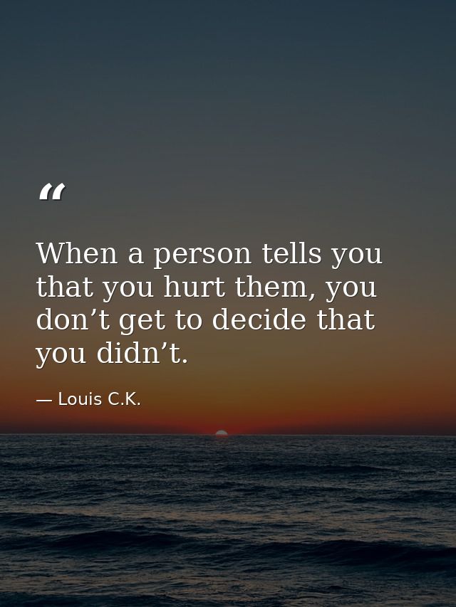 When a person tells you that you hurt them, you don’t get to decide that you didn’t. — Louis C.K.