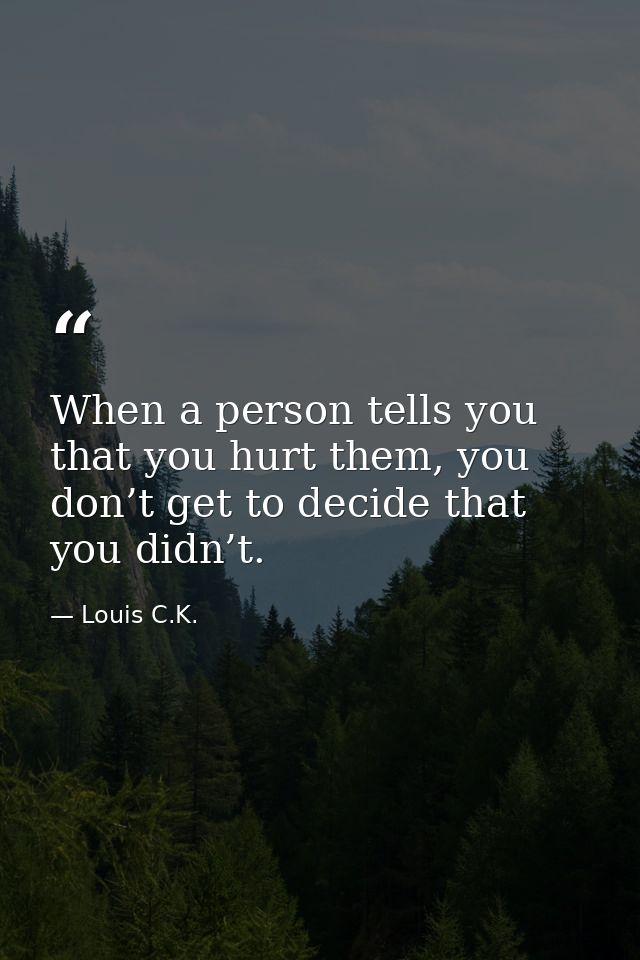 When a person tells you that you hurt them, you don’t get to decide that you didn’t. — Louis C.K.