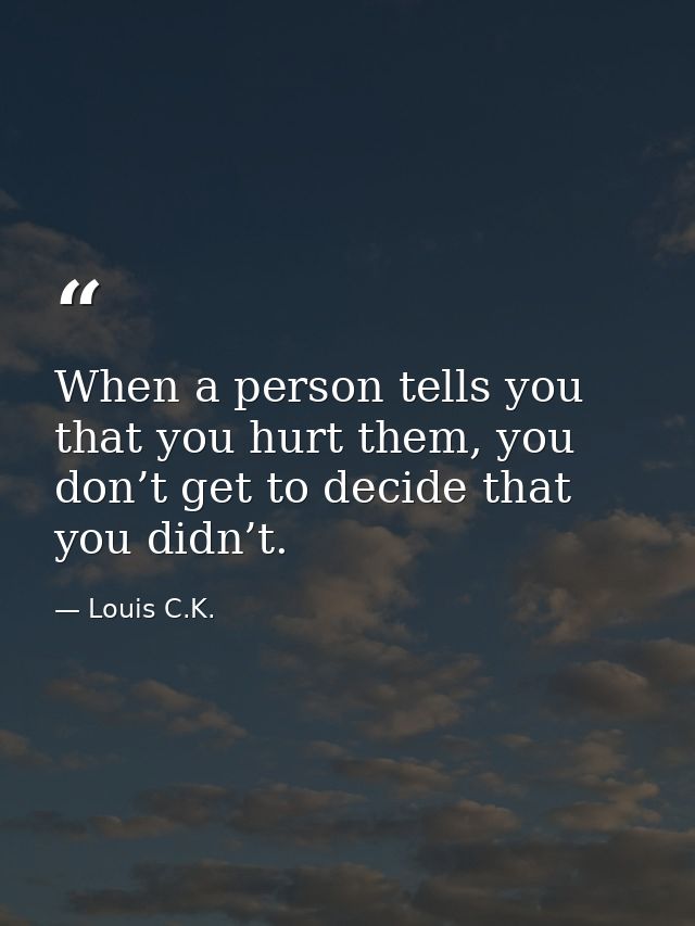 When a person tells you that you hurt them, you don’t get to decide that you didn’t. — Louis C.K.