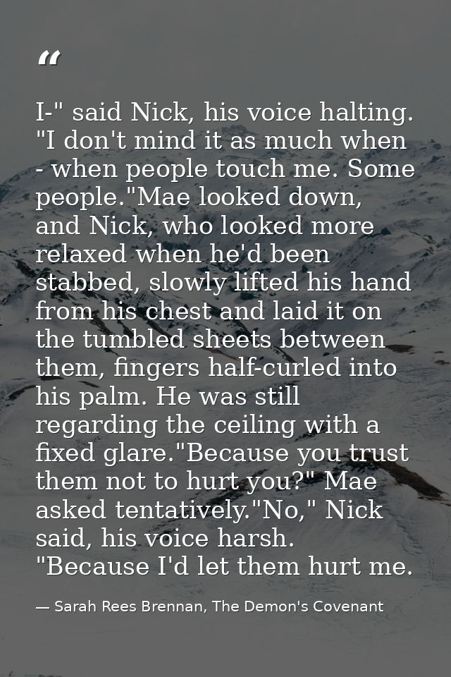 I-" said Nick, his voice halting. "I don't mind it as much when - when people touch me. Some people."Mae looked down, an — Sarah Rees Brennan, The Demon's Covenant