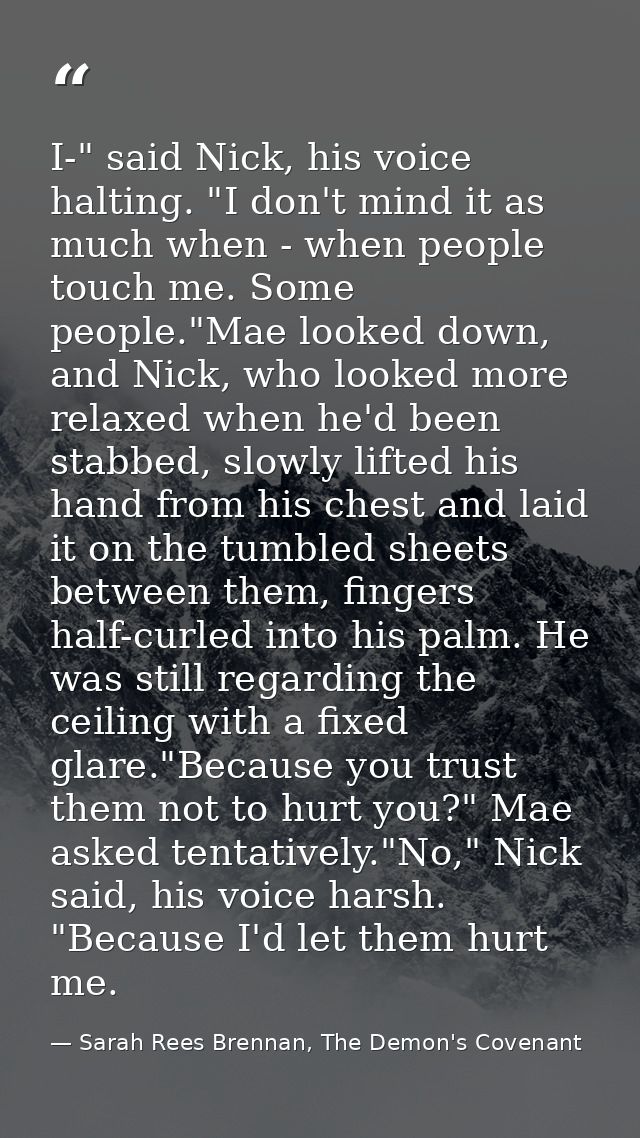 I-" said Nick, his voice halting. "I don't mind it as much when - when people touch me. Some people."Mae looked down, an — Sarah Rees Brennan, The Demon's Covenant