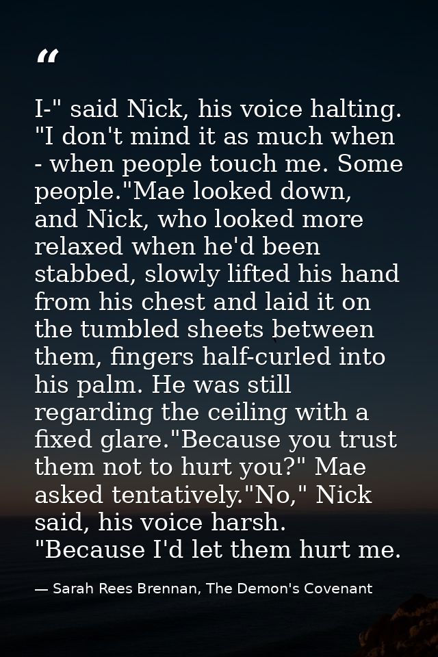 I-" said Nick, his voice halting. "I don't mind it as much when - when people touch me. Some people."Mae looked down, an — Sarah Rees Brennan, The Demon's Covenant