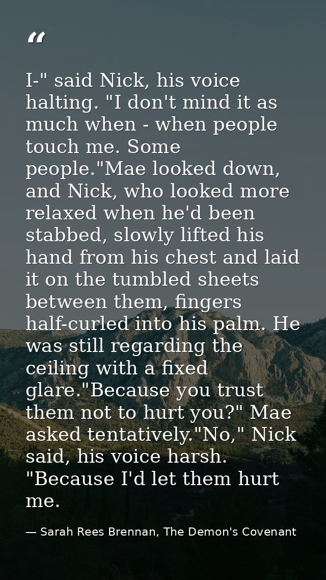 I-" said Nick, his voice halting. "I don't mind it as much when - when people touch me. Some people."Mae looked down, an — Sarah Rees Brennan, The Demon's Covenant
