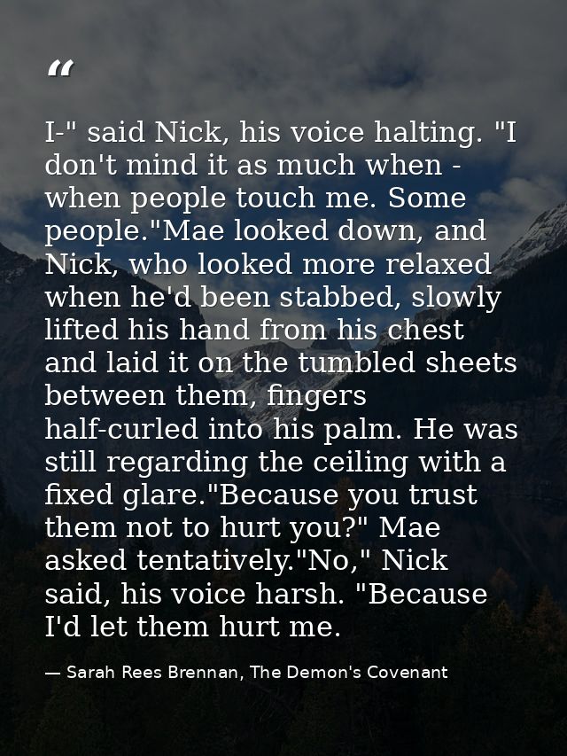 I-" said Nick, his voice halting. "I don't mind it as much when - when people touch me. Some people."Mae looked down, an — Sarah Rees Brennan, The Demon's Covenant