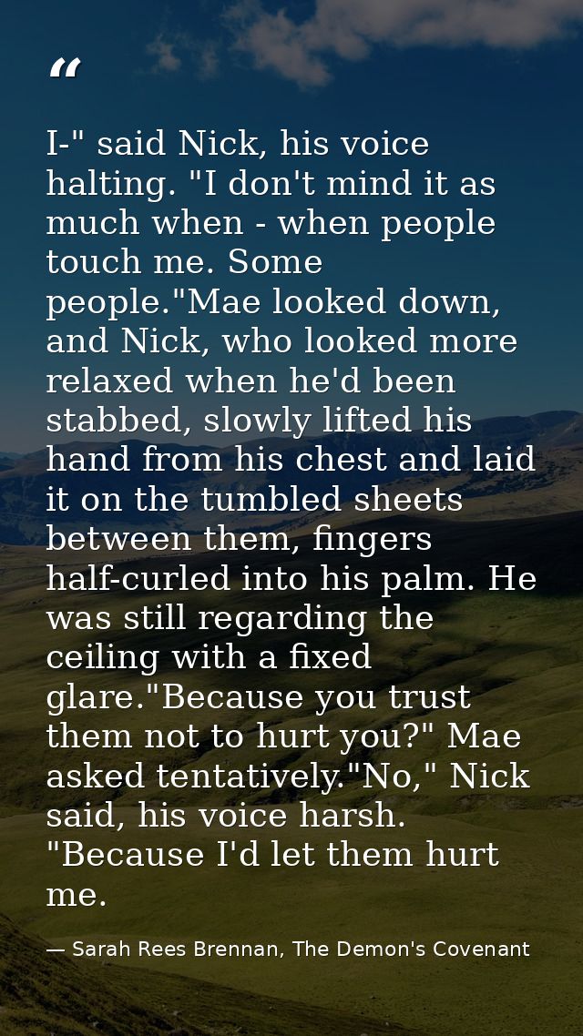I-" said Nick, his voice halting. "I don't mind it as much when - when people touch me. Some people."Mae looked down, an — Sarah Rees Brennan, The Demon's Covenant