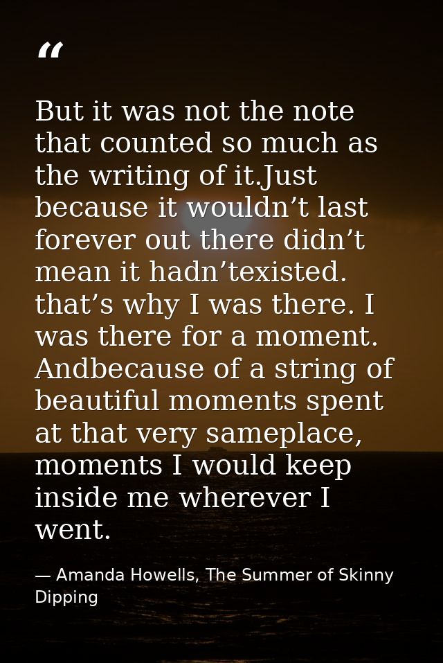 But it was not the note that counted so much as the writing of it.Just because it wouldn’t last forever out there didn’t — Amanda Howells, The Summer of Skinny Dipping