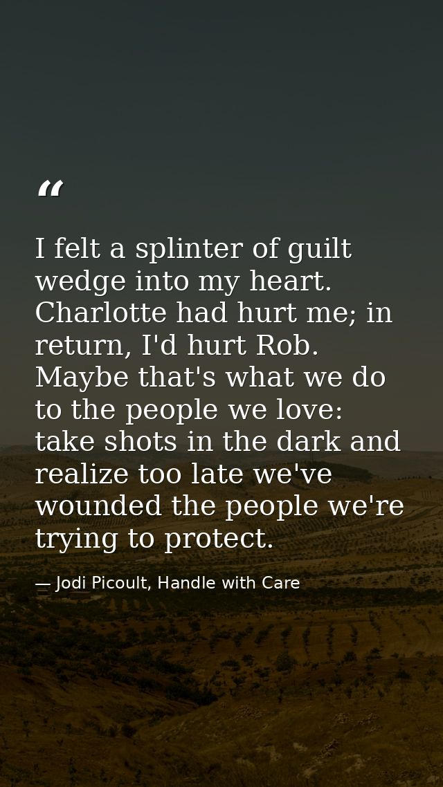 I felt a splinter of guilt wedge into my heart. Charlotte had hurt me; in return, I'd hurt Rob. Maybe that's what we do  — Jodi Picoult, Handle with Care