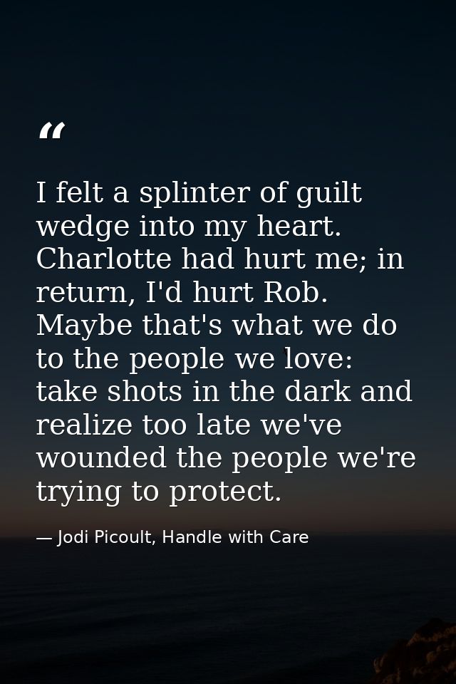 I felt a splinter of guilt wedge into my heart. Charlotte had hurt me; in return, I'd hurt Rob. Maybe that's what we do  — Jodi Picoult, Handle with Care