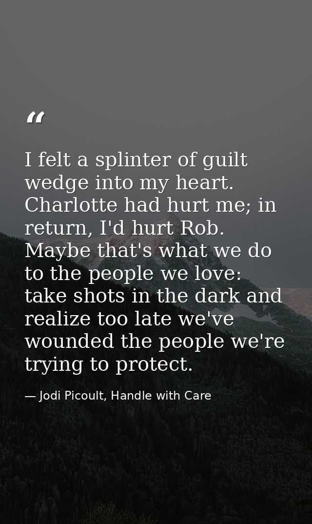 I felt a splinter of guilt wedge into my heart. Charlotte had hurt me; in return, I'd hurt Rob. Maybe that's what we do  — Jodi Picoult, Handle with Care