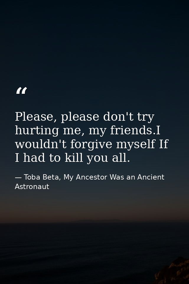 Please, please don't try hurting me, my friends.I wouldn't forgive myself If I had to kill you all. — Toba Beta, My Ancestor Was an Ancient Astronaut