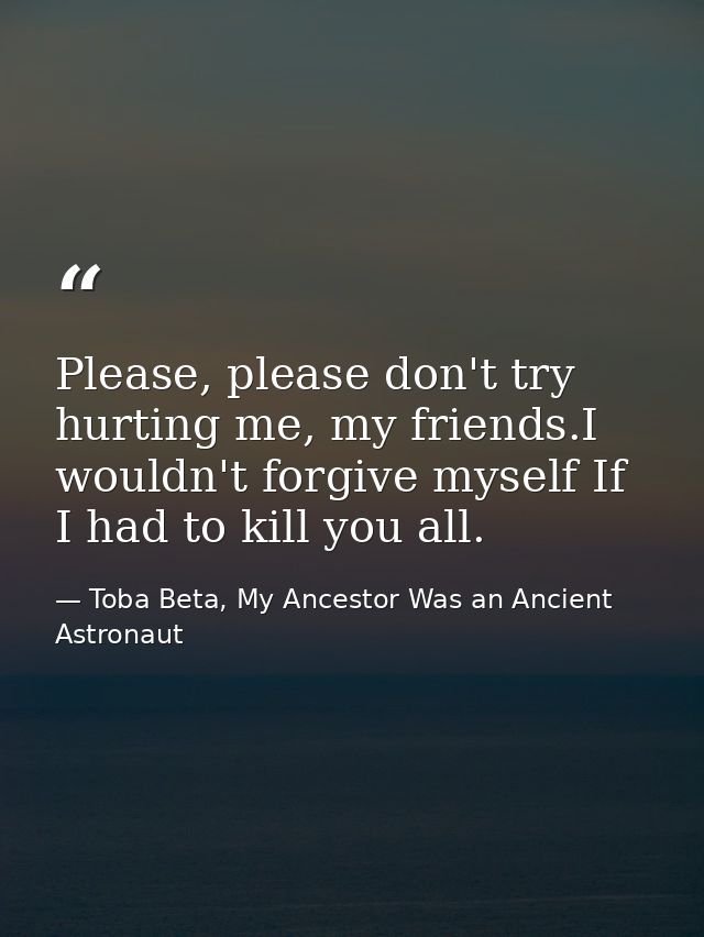 Please, please don't try hurting me, my friends.I wouldn't forgive myself If I had to kill you all. — Toba Beta, My Ancestor Was an Ancient Astronaut