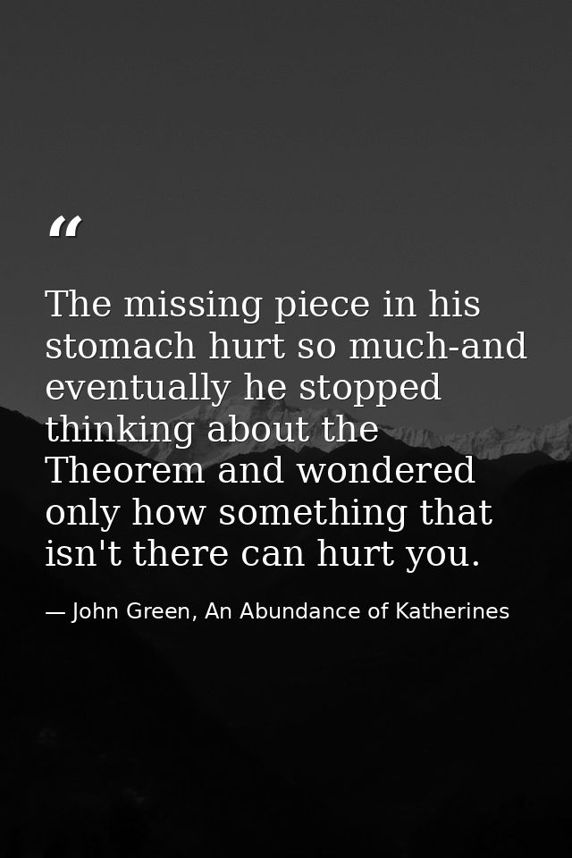 The missing piece in his stomach hurt so much-and eventually he stopped thinking about the Theorem and wondered only how — John Green, An Abundance of Katherines