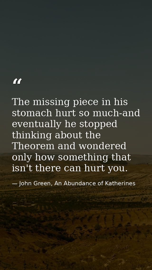 The missing piece in his stomach hurt so much-and eventually he stopped thinking about the Theorem and wondered only how — John Green, An Abundance of Katherines