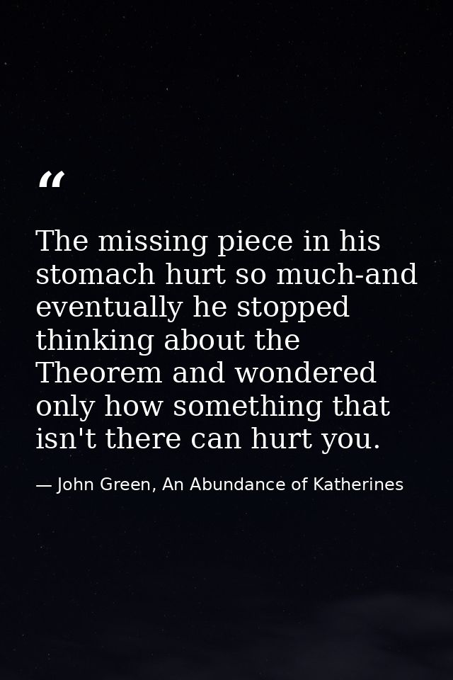 The missing piece in his stomach hurt so much-and eventually he stopped thinking about the Theorem and wondered only how — John Green, An Abundance of Katherines