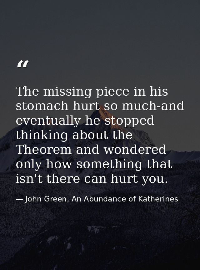 The missing piece in his stomach hurt so much-and eventually he stopped thinking about the Theorem and wondered only how — John Green, An Abundance of Katherines