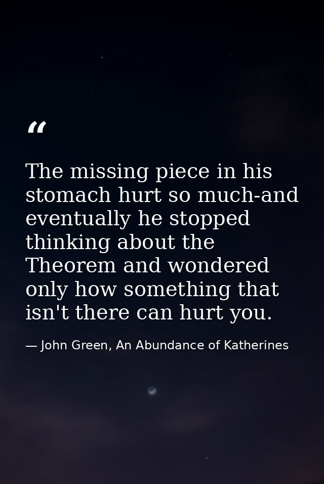 The missing piece in his stomach hurt so much-and eventually he stopped thinking about the Theorem and wondered only how — John Green, An Abundance of Katherines