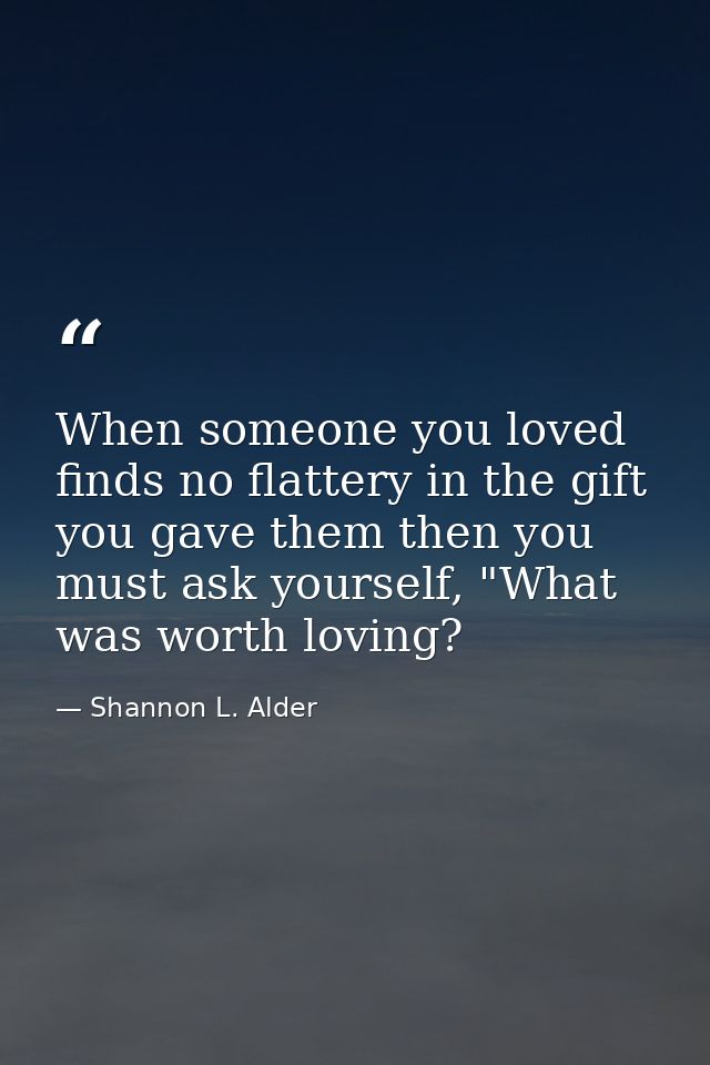 When someone you loved finds no flattery in the gift you gave them then you must ask yourself, "What was worth loving? — Shannon L. Alder