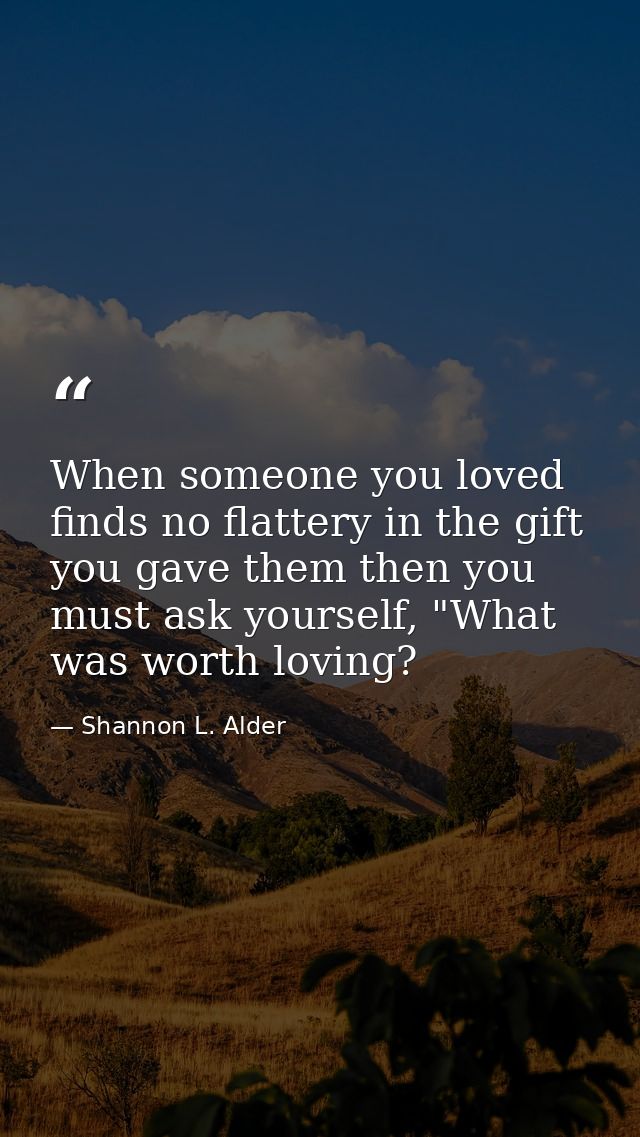 When someone you loved finds no flattery in the gift you gave them then you must ask yourself, "What was worth loving? — Shannon L. Alder