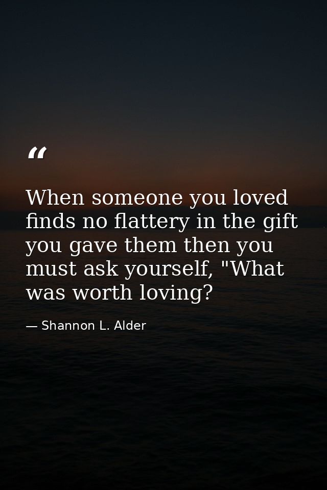When someone you loved finds no flattery in the gift you gave them then you must ask yourself, "What was worth loving? — Shannon L. Alder