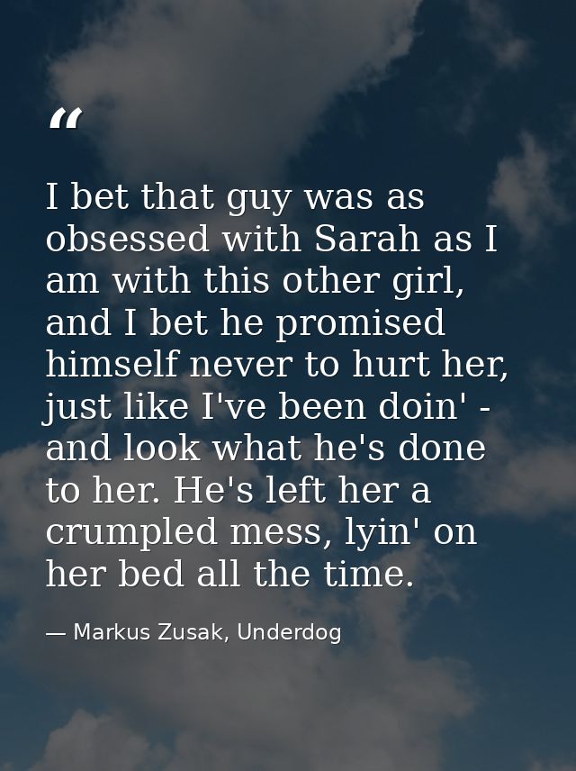 I bet that guy was as obsessed with Sarah as I am with this other girl, and I bet he promised himself never to hurt her, — Markus Zusak, Underdog